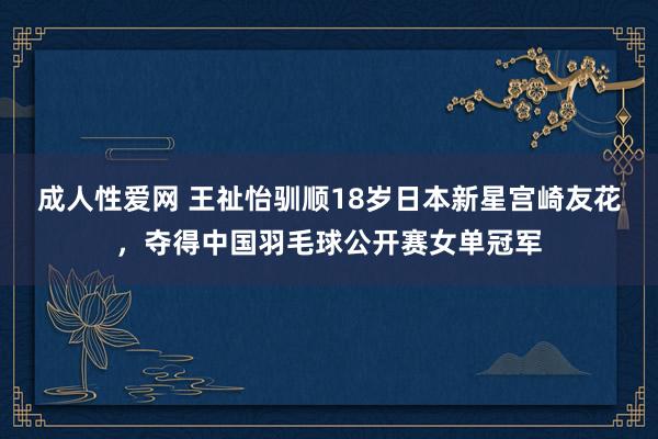 成人性爱网 王祉怡驯顺18岁日本新星宫崎友花，夺得中国羽毛球公开赛女单冠军