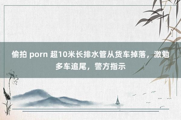 偷拍 porn 超10米长排水管从货车掉落，激勉多车追尾，警方指示