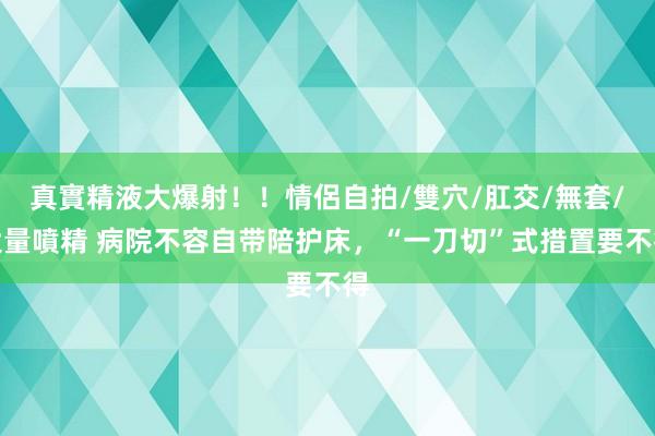 真實精液大爆射！！情侶自拍/雙穴/肛交/無套/大量噴精 病院不容自带陪护床，“一刀切”式措置要不得