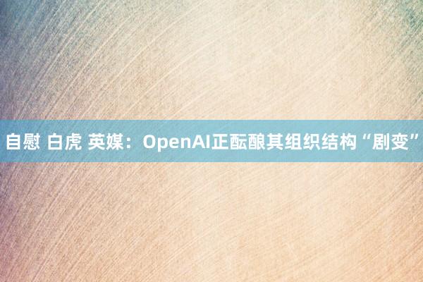 自慰 白虎 英媒：OpenAI正酝酿其组织结构“剧变”