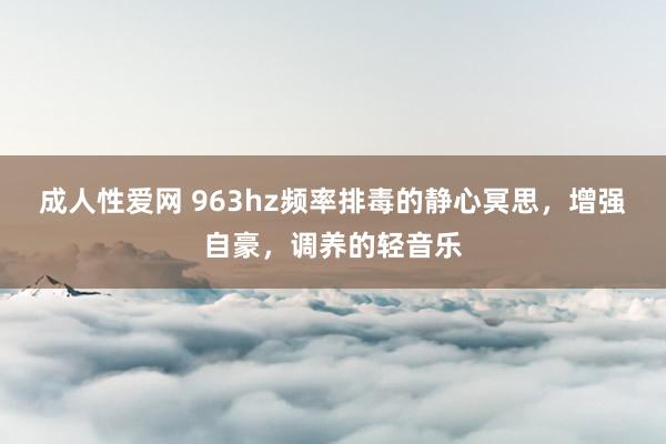 成人性爱网 963hz频率排毒的静心冥思，增强自豪，调养的轻音乐