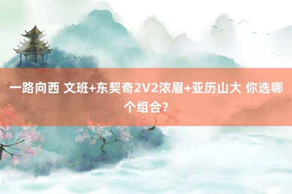 一路向西 文班+东契奇2V2浓眉+亚历山大 你选哪个组合？