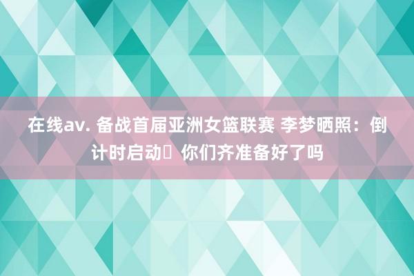 在线av. 备战首届亚洲女篮联赛 李梦晒照：倒计时启动⏳你们齐准备好了吗