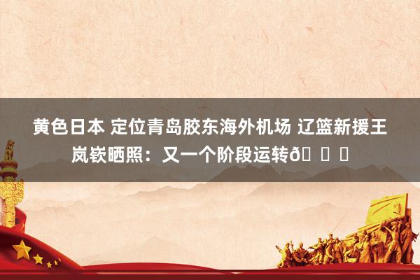 黄色日本 定位青岛胶东海外机场 辽篮新援王岚嵚晒照：又一个阶段运转😁