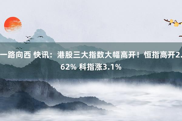 一路向西 快讯：港股三大指数大幅高开！恒指高开2.62% 科指涨3.1%