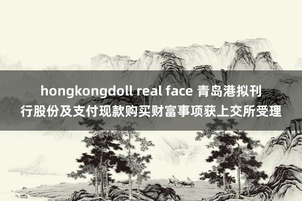 hongkongdoll real face 青岛港拟刊行股份及支付现款购买财富事项获上交所受理