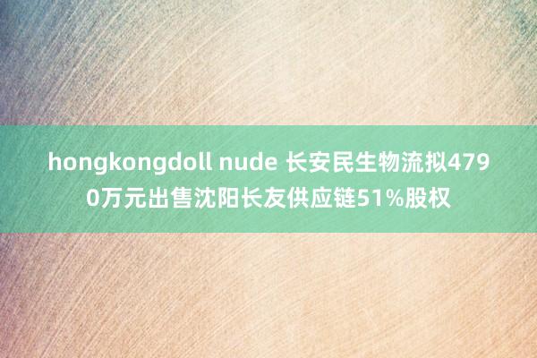 hongkongdoll nude 长安民生物流拟4790万元出售沈阳长友供应链51%股权