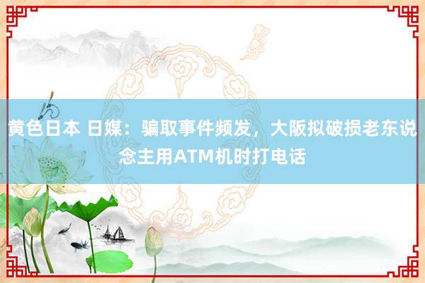 黄色日本 日媒：骗取事件频发，大阪拟破损老东说念主用ATM机时打电话