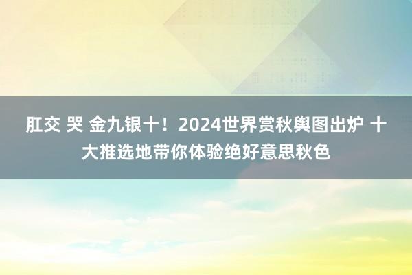 肛交 哭 金九银十！2024世界赏秋舆图出炉 十大推选地带你体验绝好意思秋色