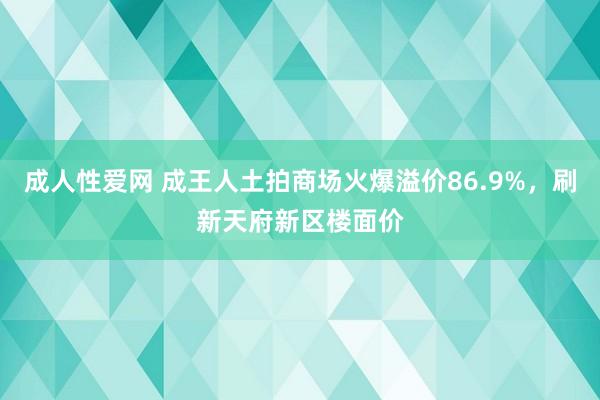 成人性爱网 成王人土拍商场火爆溢价86.9%，刷新天府新区楼面价