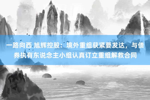 一路向西 旭辉控股：境外重组获紧要发达，与债券执有东说念主小组认真订立重组解救合同