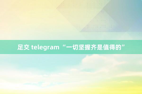 足交 telegram “一切坚握齐是值得的”