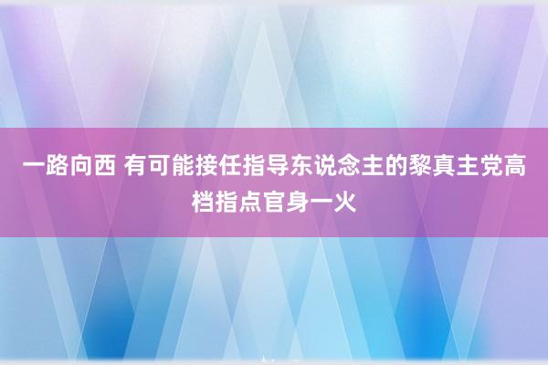 一路向西 有可能接任指导东说念主的黎真主党高档指点官身一火