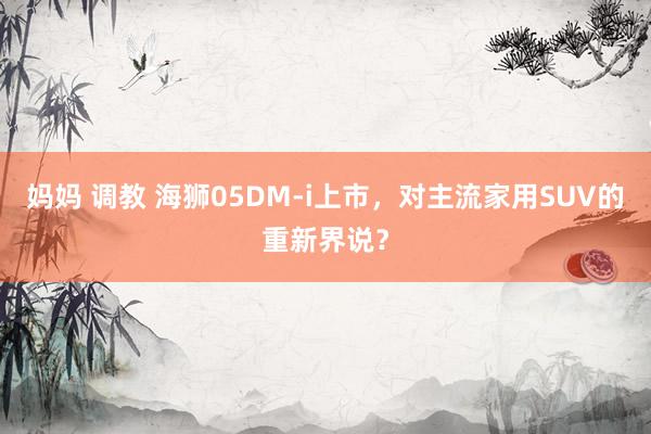 妈妈 调教 海狮05DM-i上市，对主流家用SUV的重新界说？