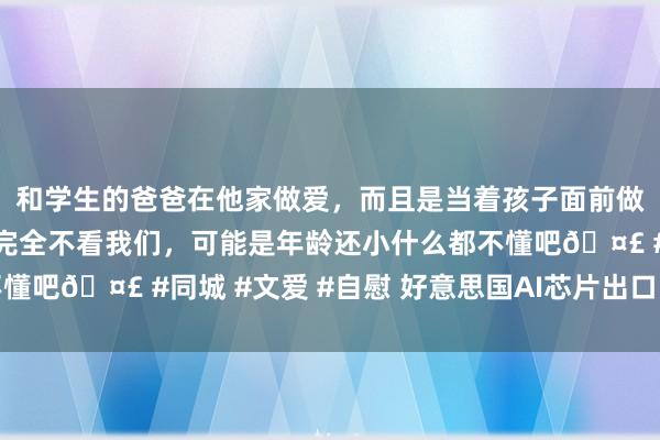 和学生的爸爸在他家做爱，而且是当着孩子面前做爱，太刺激了，孩子完全不看我们，可能是年龄还小什么都不懂吧🤣 #同城 #文爱 #自慰 好意思国AI芯片出口，终于放开