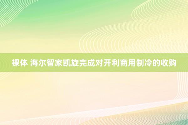 裸体 海尔智家凯旋完成对开利商用制冷的收购