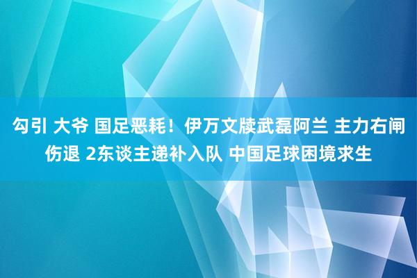 勾引 大爷 国足恶耗！伊万文牍武磊阿兰 主力右闸伤退 2东谈主递补入队 中国足球困境求生