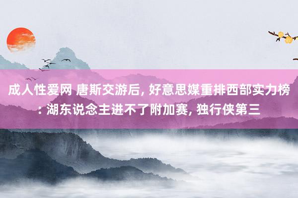 成人性爱网 唐斯交游后， 好意思媒重排西部实力榜: 湖东说念主进不了附加赛， 独行侠第三