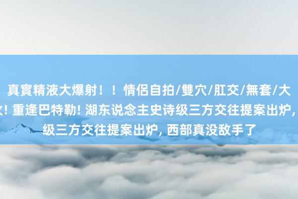 真實精液大爆射！！情侶自拍/雙穴/肛交/無套/大量噴精 重逢热火! 重逢巴特勒! 湖东说念主史诗级三方交往提案出炉， 西部真没敌手了