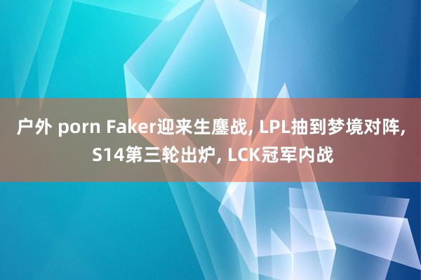 户外 porn Faker迎来生鏖战， LPL抽到梦境对阵， S14第三轮出炉， LCK冠军内战