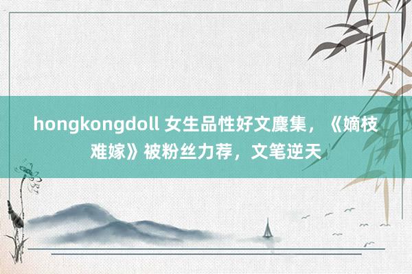 hongkongdoll 女生品性好文麇集，《嫡枝难嫁》被粉丝力荐，文笔逆天