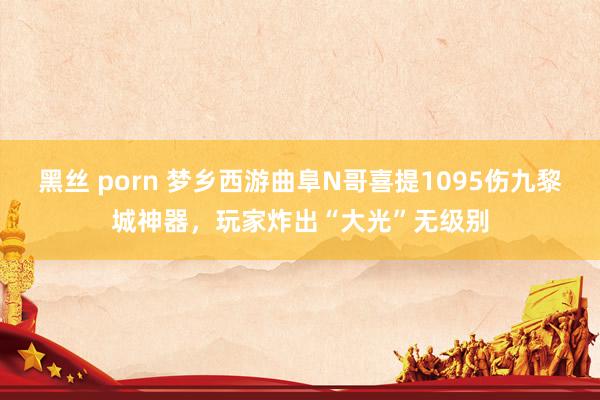 黑丝 porn 梦乡西游曲阜N哥喜提1095伤九黎城神器，玩家炸出“大光”无级别