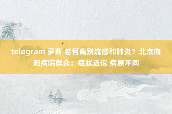 telegram 萝莉 若何离别流感和肺炎？北京向阳病院群众：症状近似 病原不同