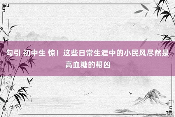 勾引 初中生 惊！这些日常生涯中的小民风尽然是高血糖的帮凶