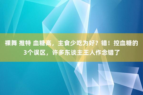 裸舞 推特 血糖高，主食少吃为好？错！控血糖的3个误区，许多东谈主王人作念错了