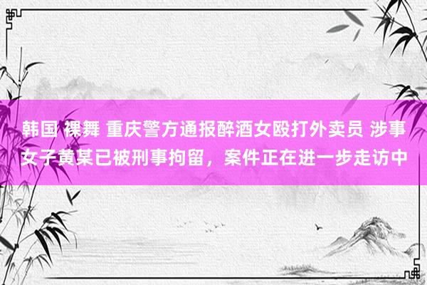 韩国 裸舞 重庆警方通报醉酒女殴打外卖员 涉事女子黄某已被刑事拘留，案件正在进一步走访中