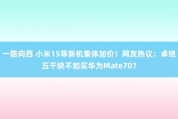 一路向西 小米15等新机集体加价！网友热议：卓绝五千块不如买华为Mate70？