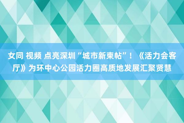 女同 视频 点亮深圳“城市新柬帖”！《活力会客厅》为环中心公园活力圈高质地发展汇聚贤慧