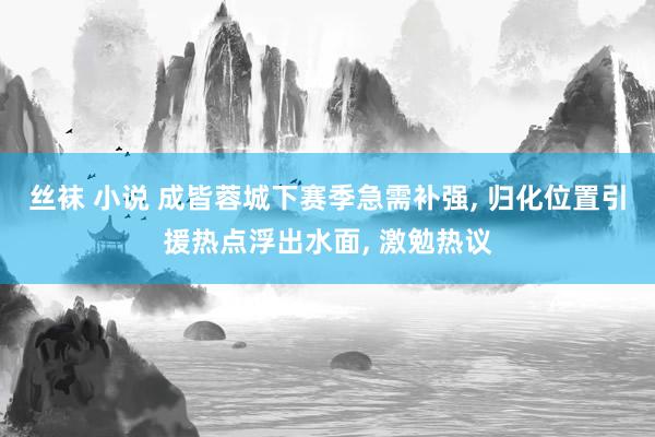 丝袜 小说 成皆蓉城下赛季急需补强， 归化位置引援热点浮出水面， 激勉热议