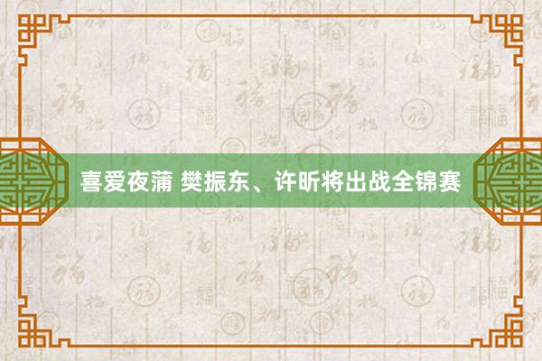 喜爱夜蒲 樊振东、许昕将出战全锦赛