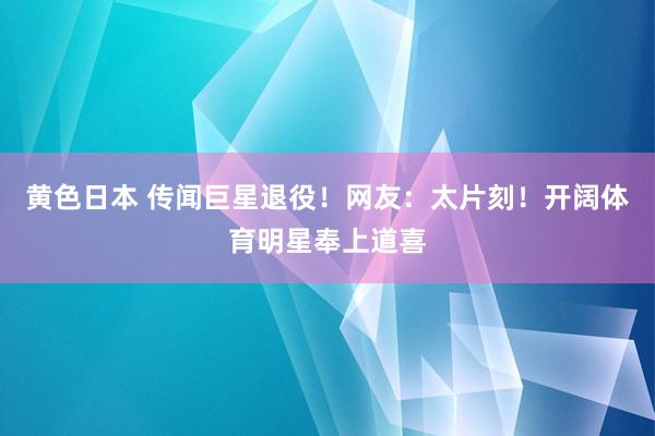 黄色日本 传闻巨星退役！网友：太片刻！开阔体育明星奉上道喜