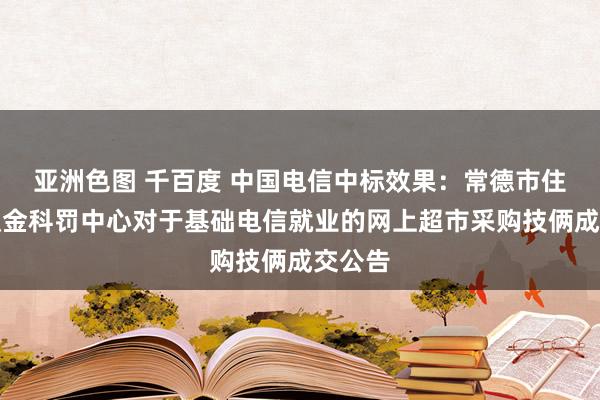 亚洲色图 千百度 中国电信中标效果：常德市住房公积金科罚中心对于基础电信就业的网上超市采购技俩成交公告