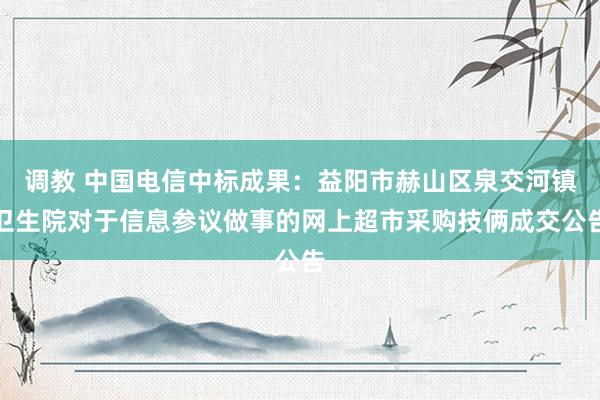 调教 中国电信中标成果：益阳市赫山区泉交河镇卫生院对于信息参议做事的网上超市采购技俩成交公告