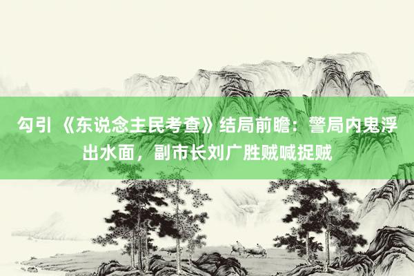 勾引 《东说念主民考查》结局前瞻：警局内鬼浮出水面，副市长刘广胜贼喊捉贼