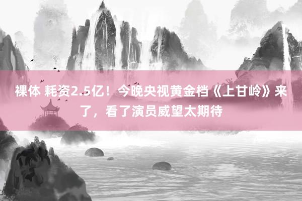 裸体 耗资2.5亿！今晚央视黄金档《上甘岭》来了，看了演员威望太期待