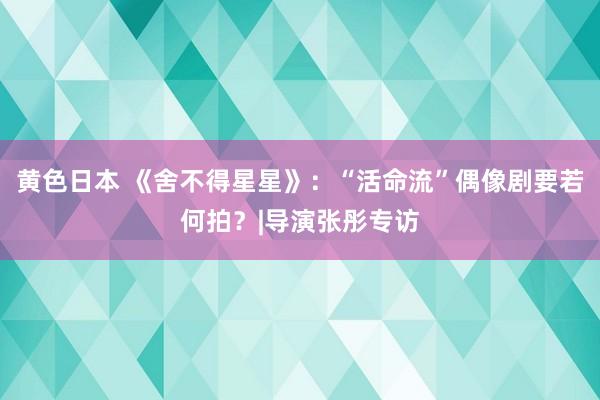 黄色日本 《舍不得星星》：“活命流”偶像剧要若何拍？|导演张彤专访