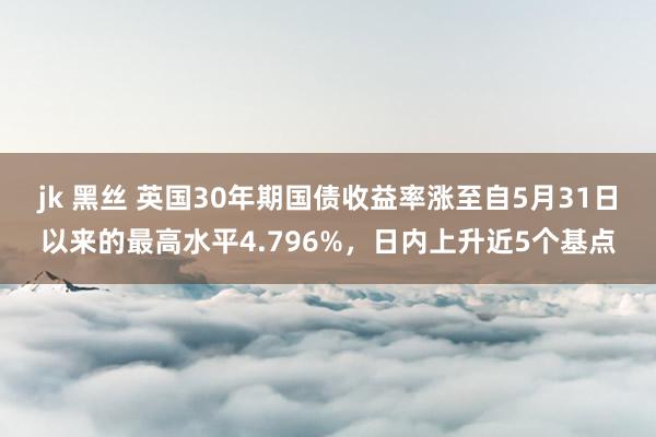 jk 黑丝 英国30年期国债收益率涨至自5月31日以来的最高水平4.796%，日内上升近5个基点