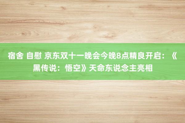 宿舍 自慰 京东双十一晚会今晚8点精良开启：《黑传说：悟空》天命东说念主亮相