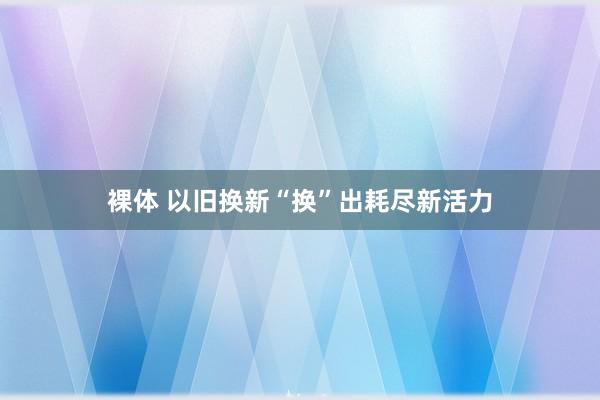 裸体 以旧换新“换”出耗尽新活力