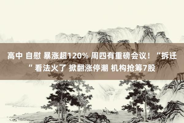 高中 自慰 暴涨超120% 周四有重磅会议！“拆迁”看法火了 掀翻涨停潮 机构抢筹7股