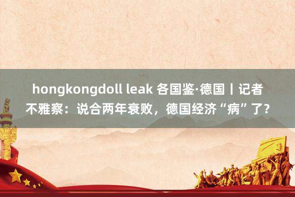 hongkongdoll leak 各国鉴·德国丨记者不雅察：说合两年衰败，德国经济“病”了？