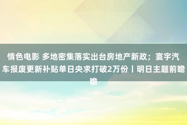 情色电影 多地密集落实出台房地产新政；寰宇汽车报废更新补贴单日央求打破2万份丨明日主题前瞻