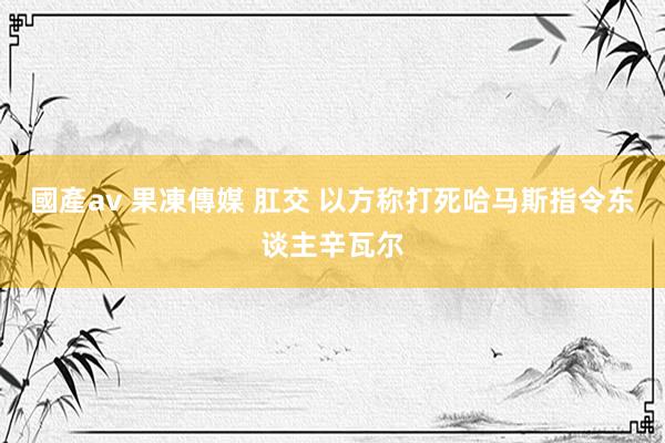 國產av 果凍傳媒 肛交 以方称打死哈马斯指令东谈主辛瓦尔