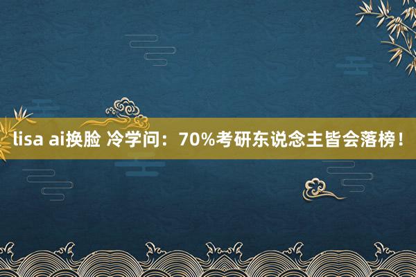 lisa ai换脸 冷学问：70%考研东说念主皆会落榜！