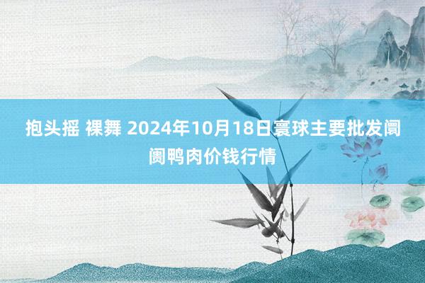 抱头摇 裸舞 2024年10月18日寰球主要批发阛阓鸭肉价钱行情