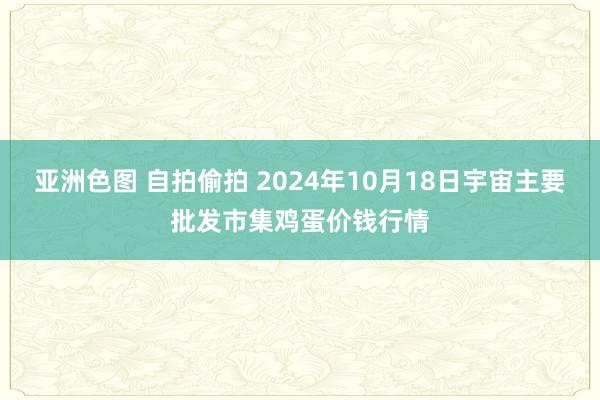 亚洲色图 自拍偷拍 2024年10月18日宇宙主要批发市集鸡蛋价钱行情